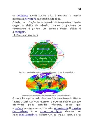 34
do horizonte apenas porque a luz é refratada na mesma
direção da curvatura da superfície da Terra.
O índice de refração do ar depende da temperatura, dando
origem a efeitos de refração, quando o gradiente de
temperatura é grande. Um exemplo desses efeitos é
a miragem.
Dinâmica atmosférica
Uma vista idealizada das três grandes células de circulação atmosférica
Exemplo de Mapeamento da temperatura da superfície da Terra
As camadas superiores do planeta refletem em torno de 40% da
radiação solar. Dos 60% restantes, aproximadamente 17% são
absorvidos pelas camadas inferiores, sendo que
o ozônio interage e absorve os raios ultravioleta. O dióxido
de carbono e o vapor de água absorvem os
raios infravermelhos. Restam 43% da energia solar, e esta
 