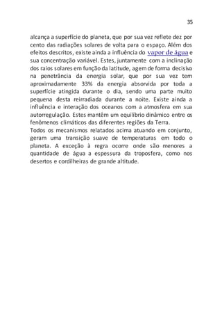 35
alcança a superfície do planeta, que por sua vez reflete dez por
cento das radiações solares de volta para o espaço. Além dos
efeitos descritos, existe ainda a influência do vapor de água e
sua concentração variável. Estes, juntamente com a inclinação
dos raios solares em função da latitude, agemde forma decisiva
na penetrância da energia solar, que por sua vez tem
aproximadamente 33% da energia absorvida por toda a
superfície atingida durante o dia, sendo uma parte muito
pequena desta reirradiada durante a noite. Existe ainda a
influência e interação dos oceanos com a atmosfera em sua
autorregulação. Estes mantêm um equilíbrio dinâmico entre os
fenômenos climáticos das diferentes regiões da Terra.
Todos os mecanismos relatados acima atuando em conjunto,
geram uma transição suave de temperaturas em todo o
planeta. A exceção à regra ocorre onde são menores a
quantidade de água a espessura da troposfera, como nos
desertos e cordilheiras de grande altitude.
 