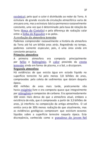 37
oceânica), pelo qual o calor é distribuído ao redor da Terra. A
estrutura de grande escala da circulação atmosférica varia de
ano para ano, mas aestrutura básicapermanece razoavelmente
constante, uma vez que é determinado pela taxa de rotação da
Terra (força de Coriolis) e pela diferença de radiação solar
entre a linha do Equador e os polos.
A evolução da atmosfera terrestre
Podemos compreender razoavelmente a história da atmosfera
da Terra até há um bilhão anos atrás. Regredindo no tempo,
podemos somente especular, pois, é uma área ainda em
constante pesquisa.
Primeira atmosfera
A primeira atmosfera era composta principalmente
por hélio e hidrogênio. O calor provindo da crosta
terrestre ainda em forma de plasma, e o Sol, a dissiparam.
Segunda atmosfera
Há evidências de que existia água em estado líquido na
superfície terrestre há pelo menos 3,8 bilhões de anos,
comprovados pela coleta de sedimentos que datam daquela
época.
400 milhões de anos mais tarde, praticamente não
havia oxigênio livre e era composta quase que integralmente
por nitrogênio e compostos de carbono. Era aproximadamente
100 vezes mais densa do que a atmosfera atual, embora a
existência de vida, que é comprovada a partir de 3,5 bilhões de
anos, já interferia na composição da antiga atmosfera. O sol
emitia cerca de 30% menos radiação do que atualmente, mas
as evidências geológicas comprovam que existiam oceanos
líquidos sobre a superfície terrestre naquela época. Esta
discrepância, conhecida como o paradoxo do jovem Sol
 