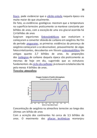 38
fraco, pode evidenciar que o efeito estufa naquela época era
muito maior do que atualmente.
De fato, as evidências geológicas mostram que a temperatura
na superfície terrestre praticamente se manteve constante por
bilhões de anos, com a exceção de uma era glacial ocorrida há
2,4 bilhões de anos
Surgiram organismos fotossintéticos que evoluiriam e
começaram a converter dióxido de carbono em oxigênio.No fim
do período arqueano, as primeiras evidências da presença de
oxigênio começaram a se desenvolver, provavelmente de algas
fotossintetizantes, descobertas em fósseis estromatólitos tão
antigos quanto 2,7 bilhões de anos. As proporções
dos isótopos de carbono daquela época são praticamente as
mesmas de hoje em dia, sugerindo que as estruturas
fundamentais do ciclo docarbono jáestavamestabelecidas há
pelo menos 4 bilhões de anos.
Terceira atmosfera
Concentração de oxigênio na atmosfera terrestre ao longo dos
últimos um bilhão de anos
Com a acreção dos continentes há cerca de 3,5 bilhões de
anos. O movimento das placas tectônicas rearranjou
 