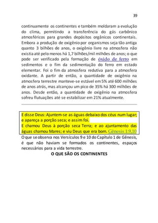 39
continuamente os continentes e também moldaram a evolução
do clima, permitindo a transferência do gás carbônico
atmosféricos para grandes depósitos orgânicos continentais.
Embora a produção de oxigênio por organismos seja tão antiga
quanto 3 bilhões de anos, o oxigênio livre na atmosfera não
existiaaté pelo menos há 1,7 bilhões/mil milhões de anos; o que
pode ser verificado pela formação de óxido de ferro em
sedimentos e o fim da sedimentação do ferro em estado
elementar. Foi o fim da atmosfera redutiva para a atmosfera
oxidante. A partir de então, a quantidade de oxigênio na
atmosfera terrestre manteve-se estável em5% até 600 milhões
de anos atrás, mas alcançou um pico de 35% há 300 milhões de
anos. Desde então, a quantidade de oxigênio na atmosfera
sofreu flutuações até se estabilizar em 21% atualmente.
E disse Deus: Ajuntem-se as águas debaixo dos céus num lugar;
e apareça a porção seca; e assim foi.
E chamou Deus à porção seca Terra; e ao ajuntamento das
águas chamou Mares; e viu Deus que era bom. Gênesis 1:9,10
O que seobserva nos Versículos 9 e 10 do Capítulo 1 de Gênesis,
é que não haviam se formados os continentes, espaços
necessários para a vida terrestre.
O QUE SÃO OS CONTINENTES
 
