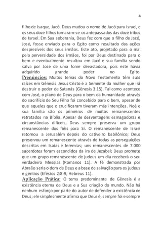 4
filho de Isaque, Jacó. Deus mudou o nome de Jacó para Israel, e
os seus doze filhos tornaram-se os antepassados das doze tribos
de Israel. Em Sua soberania, Deus fez com que o filho de Jacó,
José, fosse enviado para o Egito como resultado das ações
desprezíveis dos seus irmãos. Este ato, projetado para o mal
pela perversidade dos irmãos, foi por Deus destinado para o
bem e eventualmente resultou em Jacó e sua família sendo
salva por José de uma fome devastadora, pois este havia
adquirido grande poder no Egito.
Prenúncios: Muitos temas do Novo Testamento têm suas
raízes em Gênesis. Jesus Cristo é a Semente da mulher que irá
destruir o poder de Satanás (Gênesis 3:15). Tal como acontece
com José, o plano de Deus para o bem da humanidade através
do sacrifício de Seu Filho foi concebido para o bem, apesar de
que aqueles que o crucificaram tiveram más intenções. Noé e
sua família são os primeiros de muitos remanescentes
retratados na Bíblia. Apesar de desvantagens esmagadoras e
circunstâncias difíceis, Deus sempre preserva um grupo
remanescente dos fiéis para Si. O remanescente de Israel
retornou a Jerusalém depois do cativeiro babilônico; Deus
preservou um remanescente através de todas as perseguições
descritas em Isaías e Jeremias; uns remanescentes de 7.000
sacerdotes foram escondidos da ira de Jezabel; Deus promete
que um grupo remanescente de judeus um dia receberá o seu
verdadeiro Messias (Romanos 11). A fé demonstrada por
Abraão seriao dom de Deus e abase de salvaçãopara os judeus
e gentios (Efésios 2:8-9, Hebreus 11).
Aplicação Prática: O tema predominante de Gênesis é a
existência eterna de Deus e a Sua criação do mundo. Não há
nenhum esforço por parte do autor de defender a existência de
Deus; elesimplesmente afirma que Deus é, sempre foi esempre
 