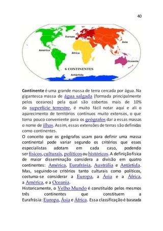 40
Continente é uma grande massa de terra cercada por água. Na
gigantesca massa de água salgada (formada principalmente
pelos oceanos) pela qual são cobertos mais de 10%
da superfície terrestre, é muito fácil notar aqui e ali o
aparecimento de territórios contínuos muito extensos, o que
torna pouco conveniente para os geógrafos dar a essas massas
o nome de ilhas. Assim, essas extensões de terras são definidas
como continentes.
O conceito que os geógrafos usam para definir uma massa
continental pode variar segundo os critérios que esses
especialistas adotam em cada caso, podendo
ser físicos,culturais, políticosou históricos.A definiçãofísica
de maior disseminação considera a divisão em quatro
continentes: América, Eurafrásia, Austrália e Antártida.
Mas, seguindo-se critérios tanto culturais como políticos,
costuma-se considerar a Europa, a Ásia e a África,
a América, e a Oceania.
Historicamente, o Velho Mundo é constituído pelos mesmos
três continentes que constituem a
Eurafrásia: Europa, Ásia e África. Essa classificação é baseada
 
