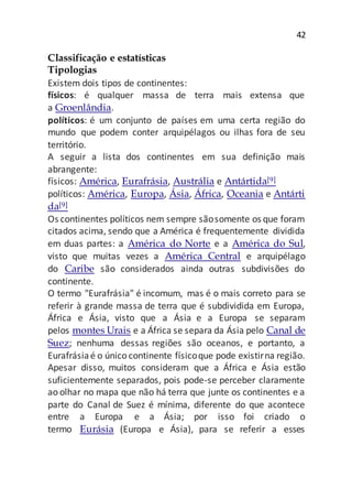 42
Classificação e estatísticas
Tipologias
Existem dois tipos de continentes:
físicos: é qualquer massa de terra mais extensa que
a Groenlândia.
políticos: é um conjunto de países em uma certa região do
mundo que podem conter arquipélagos ou ilhas fora de seu
território.
A seguir a lista dos continentes em sua definição mais
abrangente:
físicos: América, Eurafrásia, Austrália e Antártida[9]
políticos: América, Europa, Ásia, África, Oceania e Antárti
da[9]
Os continentes políticos nem sempre sãosomente os que foram
citados acima, sendo que a América é frequentemente dividida
em duas partes: a América do Norte e a América do Sul,
visto que muitas vezes a América Central e arquipélago
do Caribe são considerados ainda outras subdivisões do
continente.
O termo "Eurafrásia" é incomum, mas é o mais correto para se
referir à grande massa de terra que é subdividida em Europa,
África e Ásia, visto que a Ásia e a Europa se separam
pelos montes Urais e a África se separa da Ásia pelo Canal de
Suez; nenhuma dessas regiões são oceanos, e portanto, a
Eurafrásiaé o único continente físicoque pode existirna região.
Apesar disso, muitos consideram que a África e Ásia estão
suficientemente separados, pois pode-se perceber claramente
ao olhar no mapa que não há terra que junte os continentes e a
parte do Canal de Suez é mínima, diferente do que acontece
entre a Europa e a Ásia; por isso foi criado o
termo Eurásia (Europa e Ásia), para se referir a esses
 