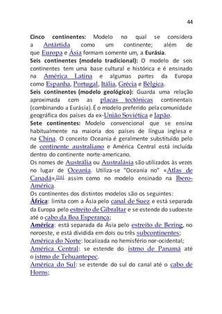 44
Cinco continentes: Modelo no qual se considera
a Antártida como um continente; além de
que Europa e Ásia formam somente um, a Eurásia.
Seis continentes (modelo tradicional): O modelo de seis
continentes tem uma base cultural e histórica e é ensinado
na América Latina e algumas partes da Europa
como Espanha, Portugal, Itália, Grécia e Bélgica.
Seis continentes (modelo geológico): Guarda uma relação
aproximada com as placas tectónicas continentais
(combinando a Eurásia).É o modelo preferido pelacomunidade
geográfica dos países da ex-União Soviética e Japão.
Sete continentes: Modelo convencional que se ensina
habitualmente na maioria dos países de língua inglesa e
na China. O conceito Oceania é geralmente substituído pelo
de continente australiano e América Central está incluída
dentro do continente norte-americano.
Os nomes de Austrália ou Australásia são utilizados às vezes
no lugar de Oceania. Utiliza-se "Oceania no" «Atlas de
Canadá»,[16] assim como no modelo ensinado na Ibero-
América.
Os continentes dos distintos modelos são os seguintes:
África: limita com a Ásia pelo canal de Suez e está separada
da Europa pelo estreito de Gibraltar e se estende do sudoeste
até o cabo da Boa Esperança;
América: está separada da Ásia pelo estreito de Bering, no
noroeste, e está dividida em dois ou três subcontinentes;
América do Norte: localizada no hemisfério nor-ocidental;
América Central: se estende do istmo de Panamá até
o istmo de Tehuantepec.
América do Sul: se estende do sul do canal até o cabo de
Horns;
 