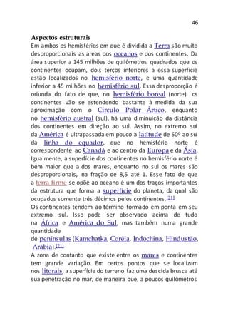 46
Aspectos estruturais
Em ambos os hemisférios em que é dividida a Terra são muito
desproporcionais as áreas dos oceanos e dos continentes. Da
área superior a 145 milhões de quilômetros quadrados que os
continentes ocupam, dois terços inferiores a essa superfície
estão localizados no hemisfério norte, e uma quantidade
inferior a 45 milhões no hemisfério sul. Essa desproporção é
oriunda do fato de que, no hemisfério boreal (norte), os
continentes vão se estendendo bastante à medida da sua
aproximação com o Círculo Polar Ártico, enquanto
no hemisfério austral (sul), há uma diminuição da distância
dos continentes em direção ao sul. Assim, no extremo sul
da América é ultrapassada em pouco a latitude de 50º ao sul
da linha do equador, que no hemisfério norte é
correspondente ao Canadá e ao centro da Europa e da Ásia.
Igualmente, a superfície dos continentes no hemisfério norte é
bem maior que a dos mares, enquanto no sul os mares são
desproporcionais, na fração de 8,5 até 1. Esse fato de que
a terra firme se opõe ao oceano é um dos traços importantes
da estrutura que forma a superfície do planeta, da qual são
ocupados somente três décimos pelos continentes.[21]
Os continentes tendem ao término formado em ponta em seu
extremo sul. Isso pode ser observado acima de tudo
na África e América do Sul, mas também numa grande
quantidade
de penínsulas (Kamchatka, Coréia, Indochina, Hindustão,
Arábia).[21]
A zona de contanto que existe entre os mares e continentes
tem grande variação. Em certos pontos que se localizam
nos litorais, a superfície do terreno faz uma descida brusca até
sua penetração no mar, de maneira que, a poucos quilômetros
 