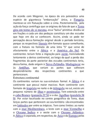 49
De acordo com Wegener, na época da era paleozóica uma
espécie de gigantesca "embarcação" única, a Pangeia,
manteve-se em flutuação sobre o sima. Posteriormente, pela
ação da força centrífuga que se originou do fato de que a Terra
gira em torno de si mesma, essa "balsa" primitiva dividiu-se
em frações e cada um dos pedaços constituiu um dos escudos
que hoje em dia se conhecem. Assim, ainda se pode ter
percepção dessa formação original desde o período terciário,
porque os respectivos litorais têm formato quase semelhante,
com a fratura no formato de uma letra "S" que serve de
afastamento entre a África e a América do Sul. Os
continentes teriam feito a migração para oeste, transladando
lentamente a deriva continental, ao longo da qual a perda dos
fragmentos da parte posterior dos escudos continentais teria,
dessa forma, dado origem à Nova Zelândia, Madagáscar ou
às Antilhas, que seriam as partes que sofreram
desprendimento dos respectivos continentes a que
pertenceram.
Estrutura continental
Os continentes variam na sua estrutura formal. A África é o
continente que possui maior macicez. Num continente com
formato de trapézio no norte e de triângulo no sul, existe um
pequeno número de ilhas e penínsulas. Tem extensão entre
o cabo Branco (pararelo 37 N) e o das Agulhas (paralelo 34
S). Por estar localizado no centro geográfico da Terra, duas
terças partes que pertencem ao seu território são encontradas
em latitudes por entre os trópicos. Tem como limites: ao norte
com o mar Mediterrâneo, a leste com o mar Vermelho e
o Oceano Índico e a oeste com o Oceano Atlântico.
A África é separada,em respectivo, da Ásia e da Europa pelos
 