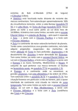 50
estreitos de Bab al-Mandab (27km de largura)
e Gibraltar (13km).
A América está localizada muito distante do restante das
massas continentais. Tem extensão por aproximadamente 50%
da circunferência terrestre, entre o cabo Barrow (paralelo 72
N), e o cabo Horn, na Terra do Fogo (paralelo 52 S). Desse
ponto ao norte a esse outro ponto ao sul dista mais de
14.000km. A América tem como limites: ao norte com o oceano
Glacial Ártico e o estreito de Bering -- pelo qual é separada
a Ásia -- a oeste com o Oceano Pacífico e a leste com
o Oceano Atlântico.
A Ásia é o continente de maior extensão territorial do planeta.
Tendo como características seus grandes contrastes, nela tudo
adquire proporções exageradas: das montanhas de
maior altitude da Terra às mais profundas depressões, e do
desolamento dos desertos à maior densidade das florestas.
Tem como limites: ao norte com o oceano Glacial Ártico, ao
sul com o Oceano Índico, a leste como Pacífico e a oeste com
a Europa e os mares Vermelho, Mediterrâneo e Negro. O
conjunto da qual pertence sua massa terrestre se localiza
no hemisfério norte, do paralelo 77 N ao paralelo 1 N.
A Europa é o continente onde se encontram as
grandes planícies, cuja cota altimétrica é da ordem de 375m.
Tem extensão entre o paralelo 36 N e o paralelo 71 N. Sua
situação favorece em particular a vida do homem, pois a quase
totalidade do continente está situada no interior da zona
temperada. Tem como limites ao norte com o oceano Glacial
Ártico, ao sul com o Mar Mediterrâneo, a oeste com
o Oceano Atlântico e a leste com a Ásia (cordilheira
dos Urais e do Cáucaso.
 