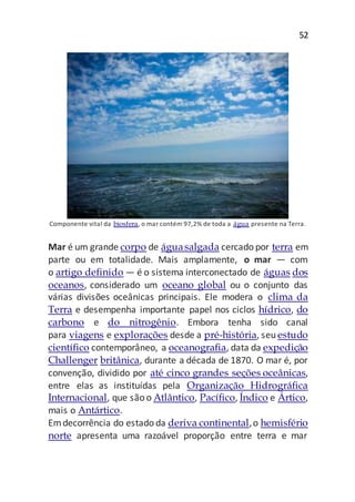 52
Componente vital da biosfera, o mar contém 97,2% de toda a água presente na Terra.
Mar é um grande corpo de águasalgada cercado por terra em
parte ou em totalidade. Mais amplamente, o mar — com
o artigo definido — é o sistema interconectado de águas dos
oceanos, considerado um oceano global ou o conjunto das
várias divisões oceânicas principais. Ele modera o clima da
Terra e desempenha importante papel nos ciclos hídrico, do
carbono e do nitrogênio. Embora tenha sido canal
para viagens e explorações desde a pré-história, seu estudo
científico contemporâneo, a oceanografia, data da expedição
Challenger britânica, durante a década de 1870. O mar é, por
convenção, dividido por até cinco grandes seções oceânicas,
entre elas as instituídas pela Organização Hidrográfica
Internacional, que são o Atlântico, Pacífico, Índico e Ártico,
mais o Antártico.
Emdecorrência do estado da deriva continental,o hemisfério
norte apresenta uma razoável proporção entre terra e mar
 