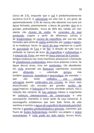 53
(cerca de 2:3), enquanto que o sul é predominantemente
oceânico (1:4.7). A salinidade em alto mar é, em geral, de
aproximadamente 3.5% de massa, não obstante isso varie em
águas fechadas, proximamente a bocas de grandes rios ou a
grandes profundidades. Cerca de 85% dos sólidos em mar
aberto são cloreto de sódio. As correntes de mar
profundo surgem a partir de diferenças salinas e
de temperatura; os cursos de superfície, por sua vez, são
formados pelo atrito de ondas produzidas por ventos e marés.
Já as mudanças locais no nível do mar originam-se a partir
da gravidade da Lua e do Sol. A direção de tudo isso é
atribuída às massas de terra de superfície e submarinas e
à rotação da Terra, por meio da força inercial de Coriolis.
Antigas mudanças nos níveis marítimos provocaram a formação
de plataformas continentais, áreas rasas próximas à terra. As
águas dessas áreas, ricas em nutrientes, são abundantes
em vida, provendo aos humanos suprimentos essenciais
para alimento — sobretudo peixes, mas
também mariscos, mamíferos e macroalgas, por exemplo —
que são tanto colhidos em estado
selvagem quanto cultivados em viveiro. As áreas mais
diversificadas são cercadas por grandes recifes de
coral tropicais. A baleação já foi uma atividade comum, mas a
redução dos números de tais animais induziu o surgimento
de esforços internacionais de conservação e uma
consequente moratória à maior parte da caça comercial. A
oceanografia estabeleceu que nem toda forma de vida
marítima é restrita a águas de superfícieiluminadapeloSol;
mesmo a grandes profundidades e pressão, nutrientes que
fluem de fontes hidrotermais mantêm seu próprio e único
ecossistema. A vida pode ter tido início nesses locais,
 