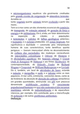54
e microorganismos aquáticos são geralmente creditados
pelo grande evento de oxigenação da atmosfera terrestre.
Acredita-se que
tanto vegetais quanto animais teriam evoluído a partir dos
mares.
Tem-se o mar como um dos elementos essenciais do comércio,
do transporte, da extração mineral, da geração de força e
energia e do militarismo. Ele é, ainda, um fator determinante
na exposição de cidades e populações
a terremotos e vulcões de falhas geológicas próximas;
a tsunamis; e a ciclones produzidos em zonas tropicais. Sua
significância e dualidade — construída pela interpretação
humana de suas características, tanto benéficas quanto
perigosas — tiveram imensurável efeito no desenvolvimento
da cultura das sociedades, das mudanças socioculturais
do intercâmbio colombiano à Odisseia de Homero e
às divindades aquáticas; dos funerais vikings à Grande
Onda de Kanagawa de Hokusai e aos filmes blockbusters da
contemporaneidade; do Holandês Voador de Richard
Wagner à Tempestade de William Shakespeare e ao Leviatã.
Ele é, também, um local de atividades de lazer, estando
a natação, o mergulho, o surfe e o iatismo entre as mais
populares. O mar sofre, entretanto, constantes danos, como os
do fenômeno da absorção de dióxido de carbono atmosférico
em grandes quantidades, diminuindo seu pH num processo
denominado acidificação oceânica. O crescimento
populacionalhumano eo uso não sustentáveldos recursos
marítimos advindo da industrialização e da aquacultura
intensiva, por exemplo, têm contribuído para a intensificação
da poluição e de outros problemas ambientais.
Definição
 