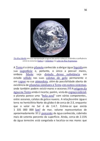 56
The Blue Marble em sua representação original (de ponta-cabeça), exibindo a confluência
entre os oceanos Índico e Atlântico no cabo da Boa Esperança.
A Terra é o único planeta conhecido aabrigarágua líquidaem
sua superfície e, portanto, o único a possuir mares,
embora Marte seja dotada dessa substância em
estado sólido nas suas calotas de gelo permanente e
em vapor na sua atmosfera, além da possibilidade aberta de
existência de planetas similares à Terra em outros sistemas,
onde também podem existirmares e oceanos.[12] A origem da
água na Terra ainda é incerta; porém, visto do espaçosideral,
o planeta parece uma "bola azul" com vários componentes,
entre oceanos, calotas de gelo e nuvens. A relação entre água e
terra no hemisfério Norte do globo é de cerca de 2:3, enquanto
que o valor no Sul é de 1:4.7. Estima-se que exista
1 335 000 000 km³ de mar, volume representativo de
aproximadamente 97.2 porcento da água conhecida, cobrindo
mais de setenta porcento da superfície. Ainda, cerca de 2.15%
da água terrestre está congelada e localiza-se nos mares que
 