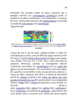 58
formações dos grandes corpos de água, enquanto que a
geologia marinha (ou oceanografia geológica) provê as
evidências da deriva continental e da composição e estrutura
da Terra, clarificando o processo de sedimentação e assistindo
o estudo do vulcanismo e da sismologia.
Água do mar
Médias globais da salinidade da superfície oceânica, produzidas pelo satélite SMOS,
da Agência Espacial Europeia, em 2011. O índice salino varia de 32‰(azul) a 38‰
(vermelho).
A água do mar é, via de regra, salgada. Embora o índice de
salinidade possa variar, cerca de 90% das águas oceânicas têm
34–35 g (1.2 oz)de sólidosdissolvidos por litro,o que produz
uma medida salina de 3.4 e 3.5%. Para a fácil descrição de
pequenas diferenças, contudo, os oceanógrafos indicam
usualmente esse índice em permilagem (‰) ou parte por
mil em vez de percentagem. Tais estimativas acerca das águas
de superfície no hemisfério norte são geralmente próximas à
marca de 34‰, enquanto que 35‰ é a média do hemisfério
sul.[14] Os solutos oceânicos vêm tanto do afluxo dos rios
quanto do fundo do mar,[26] sendo estável a sua composição
relativa: sódio (Na) e cloreto (Cl) perfazem cerca de 85% e o
restante divide-se
entre magnésio (Mg), cálcio (Ca), sulfato (SO₄), carbonato (
CO₃) e brometos. Na ausência de poluição, a água do mar não
seria danosa para o consumo oral, exceto por possuir gosto
 