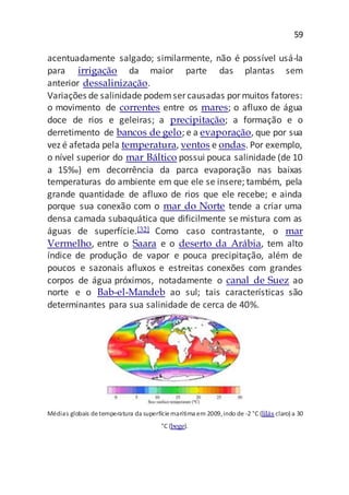 59
acentuadamente salgado; similarmente, não é possível usá-la
para irrigação da maior parte das plantas sem
anterior dessalinização.
Variações de salinidade podemser causadas pormuitos fatores:
o movimento de correntes entre os mares; o afluxo de água
doce de rios e geleiras; a precipitação; a formação e o
derretimento de bancos de gelo; e a evaporação, que por sua
vez é afetada pela temperatura, ventos e ondas. Por exemplo,
o nível superior do mar Báltico possui pouca salinidade (de 10
a 15‰) em decorrência da parca evaporação nas baixas
temperaturas do ambiente em que ele se insere; também, pela
grande quantidade de afluxo de rios que ele recebe; e ainda
porque sua conexão com o mar do Norte tende a criar uma
densa camada subaquática que dificilmente se mistura com as
águas de superfície.[32] Como caso contrastante, o mar
Vermelho, entre o Saara e o deserto da Arábia, tem alto
índice de produção de vapor e pouca precipitação, além de
poucos e sazonais afluxos e estreitas conexões com grandes
corpos de água próximos, notadamente o canal de Suez ao
norte e o Bab-el-Mandeb ao sul; tais características são
determinantes para sua salinidade de cerca de 40%.
Médias globais detemperatura da superfíciemarítima em 2009,indo de -2 °C (lilás claro) a 30
°C (bege).
 