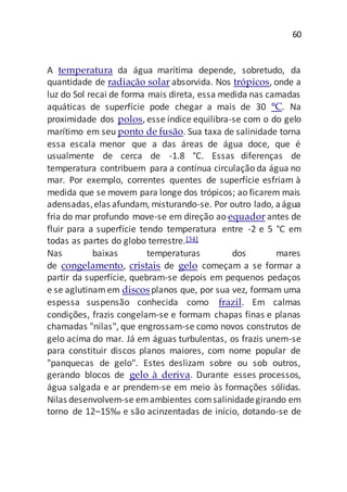 60
A temperatura da água marítima depende, sobretudo, da
quantidade de radiação solar absorvida. Nos trópicos, onde a
luz do Sol recai de forma mais direta, essa medida nas camadas
aquáticas de superfície pode chegar a mais de 30 °C. Na
proximidade dos polos, esse índice equilibra-se com o do gelo
marítimo em seu ponto de fusão. Sua taxa de salinidade torna
essa escala menor que a das áreas de água doce, que é
usualmente de cerca de -1.8 °C. Essas diferenças de
temperatura contribuem para a contínua circulação da água no
mar. Por exemplo, correntes quentes de superfície esfriam à
medida que se movem para longe dos trópicos; ao ficarem mais
adensadas,elas afundam, misturando-se. Por outro lado, aágua
fria do mar profundo move-se em direção ao equador antes de
fluir para a superfície tendo temperatura entre -2 e 5 °C em
todas as partes do globo terrestre.[34]
Nas baixas temperaturas dos mares
de congelamento, cristais de gelo começam a se formar a
partir da superfície, quebram-se depois em pequenos pedaços
e se aglutinamem discosplanos que, por sua vez, formam uma
espessa suspensão conhecida como frazil. Em calmas
condições, frazis congelam-se e formam chapas finas e planas
chamadas "nilas", que engrossam-se como novos construtos de
gelo acima do mar. Já em águas turbulentas, os frazis unem-se
para constituir discos planos maiores, com nome popular de
"panquecas de gelo". Estes deslizam sobre ou sob outros,
gerando blocos de gelo à deriva. Durante esses processos,
água salgada e ar prendem-se em meio às formações sólidas.
Nilas desenvolvem-se emambientes comsalinidadegirando em
torno de 12–15‰ e são acinzentadas de início, dotando-se de
 