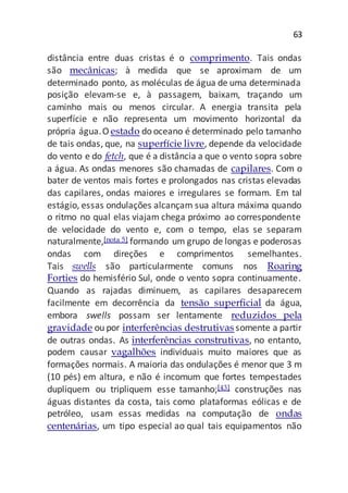 63
distância entre duas cristas é o comprimento. Tais ondas
são mecânicas; à medida que se aproximam de um
determinado ponto, as moléculas de água de uma determinada
posição elevam-se e, à passagem, baixam, traçando um
caminho mais ou menos circular. A energia transita pela
superfície e não representa um movimento horizontal da
própria água.O estado do oceano é determinado pelo tamanho
de tais ondas, que, na superfície livre, depende da velocidade
do vento e do fetch, que é a distância a que o vento sopra sobre
a água. As ondas menores são chamadas de capilares. Com o
bater de ventos mais fortes e prolongados nas cristas elevadas
das capilares, ondas maiores e irregulares se formam. Em tal
estágio, essas ondulações alcançam sua altura máxima quando
o ritmo no qual elas viajam chega próximo ao correspondente
de velocidade do vento e, com o tempo, elas se separam
naturalmente,[nota 5] formando um grupo de longas e poderosas
ondas com direções e comprimentos semelhantes.
Tais swells são particularmente comuns nos Roaring
Forties do hemisfério Sul, onde o vento sopra continuamente.
Quando as rajadas diminuem, as capilares desaparecem
facilmente em decorrência da tensão superficial da água,
embora swells possam ser lentamente reduzidos pela
gravidade ou por interferências destrutivas somente a partir
de outras ondas. As interferências construtivas, no entanto,
podem causar vagalhões individuais muito maiores que as
formações normais. A maioria das ondulações é menor que 3 m
(10 pés) em altura, e não é incomum que fortes tempestades
dupliquem ou tripliquem esse tamanho;[43] construções nas
águas distantes da costa, tais como plataformas eólicas e de
petróleo, usam essas medidas na computação de ondas
centenárias, um tipo especial ao qual tais equipamentos não
 