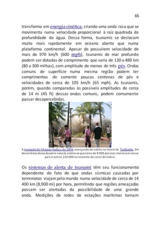 65
transforma em energia cinética, criando uma onda rasa que se
movimenta numa velocidade proporcional à raiz quadrada da
profundidade da água. Dessa forma, tsunamis se deslocam
muito mais rapidamente em oceano aberto que numa
plataforma continental. Apesar de possuírem velocidade de
mais de 970 km/h (600 mph), tsunamis de mar profundo
podem ser dotadas de comprimento que varia de 130 a 480 km
(80 a 300 milhas), com amplitude de menos de três pés. Ondas
comuns de superfície numa mesma região podem ter
comprimentos de somente poucas centenas de pés e
velocidades de cerca de 105 km/h (65 mph). As tsunamis,
porém, quando comparadas às possíveis amplitudes de cerca
de 14 m (45 ft) dessas ondas comuns, podem comumente
passar desapercebidas.
A tsunami do Oceano Índico de 2004 avançando de súbito no litoral da Tailândia. Em
decorrência dessedesastrenatural, estima-sequecerca de 8 000 pessoas morreram nesse
país e outras 220 000 no restante da costa do Índico.
Os sistemas de alerta de tsunami têm seu funcionamento
dependente do fato de que ondas sísmicas causadas por
terremotos viajampelo mundo numa velocidade de cerca de 14
400 km (8,900 mi) por hora, permitindo que regiões ameaçadas
possam ser alertadas da possibilidade de uma grande
onda. Medições de redes de estações marítimas tornam
 