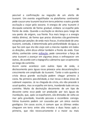 66
possível a confirmação ou negação de um alerta de
tsunami. Um evento engatilhador na plataforma continental
pode causaruma tsunami localem terra próxima eoutra grande
oscilação a viajar pelo oceano. A energia de uma tsunami é
dissipada somente de forma gradual, embora se espalhe pela
frente da onda. Quando a oscilação se desloca para longe de
seu ponto de origem, sua frente fica mais longa e a energia
média diminui, de forma que praias distantes são geralmente
atingidas por porções de onda mais fracas.A velocidade de uma
tsunami, contudo, é determinada pela profundidade da água, o
que faz com que ela não viaje com a mesma rapidez em todas
as direções, além disso afetar também a frente da onda. Esse
efeito, conhecido como refração, pode concentrar a força de
uma tsunami a avançar em algumas áreas e enfraquecer em
outras, de acordo com a topografia submarina que seapresenta
ao longo do caminho.
Assim como acontece com outros tipos de onda, o
deslocamento para águas rasas provoca uma desaceleração e
crescimento em amplitude da tsunami. Tanto o vale quanto a
crista dessa grande oscilação podem chegar primeiro à
costa. Na primeira possibilidade, o mar recua e deixa áreas de
submaré expostas. Já na chegada da crista, ela não procede à
usual quebra, mas se espalha em terra, inundando tudo em seu
caminho. Muito da destruição decorrente de um tipo de
desastre como esse pode ser produzido por tais águas da
inundação, que, após se espalharem, são drenadas de volta ao
mar pela gravidade, levando pessoas e escombros consigo.
Várias tsunamis podem ser causadas por um único evento
geológico. Em casos assim, é comum que as últimas ondas
cheguem em terra entre oito minutos e duas horas após a
primeira, que não necessariamente é a maior ou mais
 