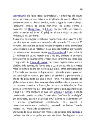 68
entremarés ou faixa litoral submergível. A diferença de altura
entre as marés alta e baixa é a amplitude da maré. Macaréus
podem ocorrer nas bocas de rios, onde o vigor da maré achegar
"empurra" ondas de áreas marítimas rio acima contra a
corrente. Em Hangzhou, na China, por exemplo, um macaréu
pode alcançar até 9 m (30 pés) de altura e viajar a cerca de
40 km (25 mi) por hora.
A maioria dos lugares costuma experienciar duas marés altas
por dia, que ocorrem em intervalos de cerca de 12 horas e 25
minutos, metade do período necessário para a Terra completar
uma rotação e a Lua retornar à sua posição relativa prévia para
um observador. A massa desse satélite natural é por volta de
27 milhões de vezes menor que a do Sol, embora o primeiro
esteja cerca de quatrocentas vezes mais próximo da Terra que
o segundo. A força de maré decresce rapidamente com a
distância do agente, de forma que a Lua é dotada de duas vezes
mais influência sobre esse efeito que o Sol. Uma protuberância
é formada no oceano no lugar onde o planeta é mais próximo
de seu satélite natural, por este ser também o ponto onde o
efeito da gravidade da Lua é mais forte. No lado oposto do
globo, a força lunar tem sua mais fraca influência, o que causa,
da mesma maneira, a formação de uma protuberância. Tais
bojos giramem torno da Terra assimcomo a Lua. Quando o Sol,
a Lua e a Terra alinham-se nas luas cheias e novas, o efeito
combinado resultanas altas "marés vivas" ou "marés de sizígia".
Em contraste, quando o Sol está a 90° da Lua na visão terrestre,
o efeito gravitacional combinado nas marés é
correspondentemente reduzido, causando as baixas "marés
mortas" ou "marés de quadratura".
Os fluxos de água do mar nas marés são detidos pela inércia e
podem ser afetados pelas massas de terra. Em lugares como
 