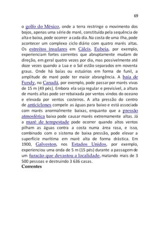 69
o golfo do México, onde a terra restringe o movimento dos
bojos, apenas uma sériede maré, constituída pela sequência de
altae baixa,pode ocorrer acada dia.Na costa de uma ilha,pode
acontecer um complexo ciclo diário com quatro marés altas.
Os estreitos insulares em Cálcis, Eubeia, por exemplo,
experienciam fortes correntes que abruptamente mudam de
direção, em geral quatro vezes por dia, mas possivelmente até
doze vezes quando a Lua e o Sol estão separados em noventa
graus. Onde há baías ou estuários em forma de funil, a
amplitude de maré pode ter maior abrangência. A baía de
Fundy, no Canadá, por exemplo, pode passarpor marés vivas
de 15 m (49 pés). Embora ela seja regular e previsível, a altura
de marés altas pode ser rebaixada por ventos vindos do oceano
e elevada por ventos costeiros. A alta pressão do centro
de anticiclones compele as águas para baixo e está associada
com marés anormalmente baixas, enquanto que a pressão
atmosférica baixa pode causar marés extremamente altas. Já
a maré de tempestade pode ocorrer quando altos ventos
pilham as águas contra a costa numa área rasa, e isso,
combinado com o sistema de baixa pressão, pode elevar a
superfície marítima em maré alta de forma drástica. Em
1900, Galveston, nos Estados Unidos, por exemplo,
experienciou uma onda de 5 m (15 pés) durante a passagemde
um furacão que devastou a localidade, matando mais de 3
500 pessoas e destruindo 3 636 casas.
Correntes
 