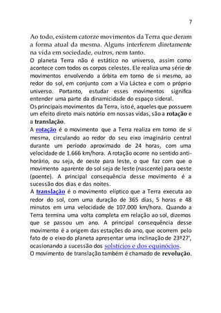 7
Ao todo, existem catorze movimentos da Terra que deram
a forma atual da mesma. Alguns interferem diretamente
na vida em sociedade, outros, nem tanto.
O planeta Terra não é estático no universo, assim como
acontece com todos os corpos celestes. Ele realiza uma série de
movimentos envolvendo a órbita em torno de si mesmo, ao
redor do sol, em conjunto com a Via Láctea e com o próprio
universo. Portanto, estudar esses movimentos significa
entender uma parte da dinamicidade do espaço sideral.
Os principais movimentos da Terra, istoé, aqueles que possuem
um efeito direto mais notório em nossas vidas, são a rotação e
a translação.
A rotação é o movimento que a Terra realiza em torno de si
mesma, circulando ao redor do seu eixo imaginário central
durante um período aproximado de 24 horas, com uma
velocidade de 1.666 km/hora. A rotação ocorre no sentido anti-
horário, ou seja, de oeste para leste, o que faz com que o
movimento aparente do sol seja de leste (nascente) para oeste
(poente). A principal consequência desse movimento é a
sucessão dos dias e das noites.
A translação é o movimento elíptico que a Terra executa ao
redor do sol, com uma duração de 365 dias, 5 horas e 48
minutos em uma velocidade de 107.000 km/hora. Quando a
Terra termina uma volta completa em relação ao sol, dizemos
que se passou um ano. A principal consequência desse
movimento é a origem das estações do ano, que ocorrem pelo
fato de o eixo do planeta apresentar uma inclinação de 23º27',
ocasionando a sucessão dos solstícios e dos equinócios.
O movimento de translação também é chamado de revolução.
 