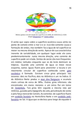 70
Médias globais de densidade de superfície em 2009, de 1020 (lilás) a 1028
(bege) kilogramas por metro cúbico.
O vento que sopra sobre a superfície oceânica causa atrito no
ponto de contato entre o mar e o ar. Isso não somente causa a
formação de ondas, mas também faz a água de tal superfície se
mover na mesma direção do vento. Apesarde suacaracterística
inerente de variabilidade, em qualquer lugar onde ele corre
predominantemente numa mesma direção, uma corrente de
superfície pode ser criada. Ventos do oeste são mais frequentes
em médias latitudes enquanto que os do leste dominam os
trópicos. Quando uma corrente de água se move nesse
esquema, outras águas fluem para preencher a lacuna e um
movimento circular de superfície conhecido como giro
oceânico é formado. Existem cinco giros principais nos
oceanos: dois no Pacífico, dois no Atlântico e um no Índico. O
do Atlântico Norte produz o mar dos Sargaços e acumula
níveis salinos de cerca de 38‰. Outros giros inferiores são
encontrados em mares menores e um único flui em torno
da Antártida. Tais giros têm seguido a mesma rota por
milênios, guiados pela topografia do solo, peladireção do vento
e pela força inercialde Coriolis.As correntes de superfície fluem
em sentido horário no Hemisfério Norte e em sentido anti-
horário no Sul. A água que se desloca para longe do equador é
 