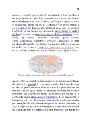 71
quente, enquanto que a fluente em direção à linha perdeu a
maior parte de seu calor. Tais correntes equatoriais contribuem
para amoderação do climana Terra, resfriando aregião dalinha
e aquecendo zonas de maior latitude.[65] O clima global e
as previsões de tempo são afetados pelo mar, ou oceano
global, de forma tal que os estudos de modelação climática
global fazem uso de modelos de circulação oceânica, assim
como de outras variáveis maiores para fatores
como atmosfera, superfície terrestre, aerossóis e gelo
marítimo. Os modelos oceânicos, por suavez, utilizam um ramo
específico da física, a dinâmica geofísica de fluidos, que
estuda o fluxo de larga escala de fluidos como a água do mar.
Correntes globais de superfície, entre quentes (vermelhas) e frias (azuis).
As correntes de superfície afetamapenas as primeiras centenas
de metros (ou jardas) do mar, mas também há fluxos de larga
escala nas profundezas oceânicas, causados pelo movimento
das massas de água baixa. A principal corrente do oceano
profundo flui através de todos os oceanos do mundo e é
conhecida como circulação termohalina. Esse movimento é
lento e dirigido por diferenças em densidade aquática causadas
por variações de salinidade e temperatura. A altas latitudes, a
água é resfriada pela baixa temperatura atmosférica e se torna
mais salgada com o cristalizar do gelo marítimo. Do fundo do
 