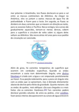 72
mar próximo à Groelândia, tais fluxos deslocam-se para o sul
entre as massas continentais do Atlântico. Ao chegar no
Antártico, eles se juntam a outras massas de água fria de
profundidade e fluem para o leste. Em seguida, os fluxos se
dividem em duas correntes que se movem em direção ao norte,
para os oceanos Índico e Pacífico. Nesse estágio, tais cursos são
gradualmente aquecidos, tornam-se menos densos, sobem
para a superfície e circulam de volta sobre si; alguns deles
voltam ao Atlântico. São necessários mil anos para esse padrão
de circulação ser concluído.
Mapa global de circulação termoalina.
Além de giros, há correntes temporárias de superfície que
ocorrem em condições específicas. Quando as ondas
encontram a costa num determinado ângulo, uma deriva
litorânea é criada com a água a ser empurrada paralelamente
ao litoral. Essa porção redemoinha para a praia em ângulo reto
com as ondas que se aproximam, mas é drenada diretamente
abaixo do declive pelo efeito da gravidade. Quanto maiores são
as ondas de quebra, mais oblíquas são suas chegadas e o mais
fortes são as correntes litorâneas.[69] Tais correntes podem
deslocar grandes volumes de areia ou pedras, criar cordões,
fazer praias inteiras desaparecerem ou canais de águaentrarem
 