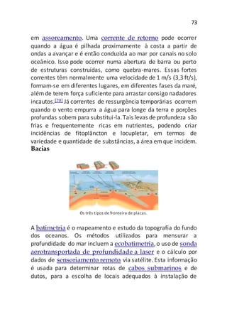 73
em assoreamento. Uma corrente de retorno pode ocorrer
quando a água é pilhada proximamente à costa a partir de
ondas a avançar e é então conduzida ao mar por canais no solo
oceânico. Isso pode ocorrer numa abertura de barra ou perto
de estruturas construídas, como quebra-mares. Essas fortes
correntes têm normalmente uma velocidade de 1 m/s (3,3 ft/s),
formam-se em diferentes lugares, em diferentes fases da maré,
alémde terem força suficiente para arrastar consigo nadadores
incautos.[70] Já correntes de ressurgência temporárias ocorrem
quando o vento empurra a água para longe da terra e porções
profundas sobem para substitui-la.Tais levas de profundeza são
frias e frequentemente ricas em nutrientes, podendo criar
incidências de fitoplâncton e locupletar, em termos de
variedade e quantidade de substâncias, a área emque incidem.
Bacias
Os três tipos de fronteira de placas.
A batimetria é o mapeamento e estudo da topografia do fundo
dos oceanos. Os métodos utilizados para mensurar a
profundidade do mar incluem a ecobatimetria,o uso de sonda
aerotransportada de profundidade a laser e o cálculo por
dados de sensoriamento remoto via satélite. Esta informação
é usada para determinar rotas de cabos submarinos e de
dutos, para a escolha de locais adequados à instalação de
 