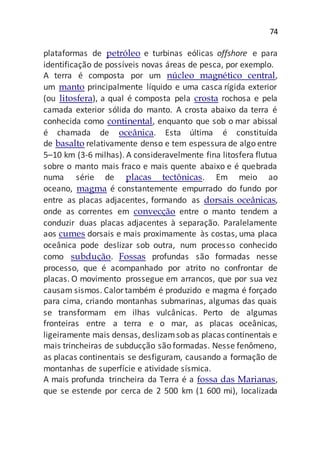 74
plataformas de petróleo e turbinas eólicas offshore e para
identificação de possíveis novas áreas de pesca, por exemplo.
A terra é composta por um núcleo magnético central,
um manto principalmente líquido e uma casca rígida exterior
(ou litosfera), a qual é composta pela crosta rochosa e pela
camada exterior sólida do manto. A crosta abaixo da terra é
conhecida como continental, enquanto que sob o mar abissal
é chamada de oceânica. Esta última é constituída
de basalto relativamente denso e tem espessura de algo entre
5–10 km (3-6 milhas). A consideravelmente fina litosfera flutua
sobre o manto mais fraco e mais quente abaixo e é quebrada
numa série de placas tectônicas. Em meio ao
oceano, magma é constantemente empurrado do fundo por
entre as placas adjacentes, formando as dorsais oceânicas,
onde as correntes em convecção entre o manto tendem a
conduzir duas placas adjacentes à separação. Paralelamente
aos cumes dorsais e mais proximamente às costas, uma placa
oceânica pode deslizar sob outra, num processo conhecido
como subdução. Fossas profundas são formadas nesse
processo, que é acompanhado por atrito no confrontar de
placas. O movimento prossegue em arrancos, que por sua vez
causam sismos. Calortambém é produzido e magma é forçado
para cima, criando montanhas submarinas, algumas das quais
se transformam em ilhas vulcânicas. Perto de algumas
fronteiras entre a terra e o mar, as placas oceânicas,
ligeiramente mais densas, deslizamsob as placas continentais e
mais trincheiras de subducção são formadas. Nesse fenômeno,
as placas continentais se desfiguram, causando a formação de
montanhas de superfície e atividade sísmica.
A mais profunda trincheira da Terra é a fossa das Marianas,
que se estende por cerca de 2 500 km (1 600 mi), localizada
 