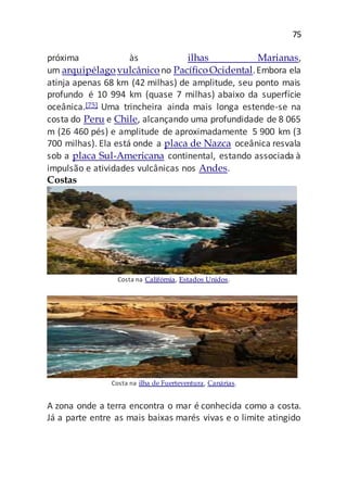 75
próxima às ilhas Marianas,
um arquipélago vulcânicono PacíficoOcidental.Embora ela
atinja apenas 68 km (42 milhas) de amplitude, seu ponto mais
profundo é 10 994 km (quase 7 milhas) abaixo da superfície
oceânica.[75] Uma trincheira ainda mais longa estende-se na
costa do Peru e Chile, alcançando uma profundidade de 8 065
m (26 460 pés) e amplitude de aproximadamente 5 900 km (3
700 milhas). Ela está onde a placa de Nazca oceânica resvala
sob a placa Sul-Americana continental, estando associada à
impulsão e atividades vulcânicas nos Andes.
Costas
Costa na Califórnia, Estados Unidos.
Costa na ilha de Fuerteventura, Canárias.
A zona onde a terra encontra o mar é conhecida como a costa.
Já a parte entre as mais baixas marés vivas e o limite atingido
 