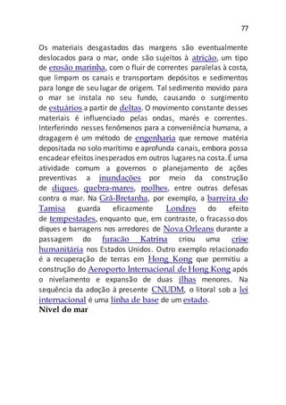 77
Os materiais desgastados das margens são eventualmente
deslocados para o mar, onde são sujeitos à atrição, um tipo
de erosão marinha, com o fluir de correntes paralelas à costa,
que limpam os canais e transportam depósitos e sedimentos
para longe de seu lugar de origem. Tal sedimento movido para
o mar se instala no seu fundo, causando o surgimento
de estuários a partir de deltas. O movimento constante desses
materiais é influenciado pelas ondas, marés e correntes.
Interferindo nesses fenômenos para a conveniência humana, a
dragagem é um método de engenharia que remove matéria
depositada no solo marítimo e aprofunda canais, embora possa
encadear efeitos inesperados em outros lugares na costa.É uma
atividade comum a governos o planejamento de ações
preventivas a inundações por meio da construção
de diques, quebra-mares, molhes, entre outras defesas
contra o mar. Na Grã-Bretanha, por exemplo, a barreira do
Tamisa guarda eficazmente Londres do efeito
de tempestades, enquanto que, em contraste, o fracasso dos
diques e barragens nos arredores de Nova Orleans durante a
passagem do furacão Katrina criou uma crise
humanitária nos Estados Unidos. Outro exemplo relacionado
é a recuperação de terras em Hong Kong que permitiu a
construção do Aeroporto Internacional de Hong Kong após
o nivelamento e expansão de duas ilhas menores. Na
sequência da adoção à presente CNUDM, o litoral sob a lei
internacional é uma linha de base de um estado.
Nível do mar
 