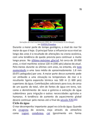 78
Variações do nível marítimo em 1992, de -1.4 m (roxo) a +1.0 m (bege),
por TOPEX/Poseidon.
Durante a maior parte do tempo geológico, o nível do mar foi
maior do que é hoje. O principal fator a influenciaresse nível ao
longo dos anos é o resultado de alterações na crosta oceânica,
com uma tendência de queda prevista para continuar a muito
longo prazo. No último máximo glacial, há cerca de 20 000
anos, o nível marítimo esteve 120 m (390 pés) abaixo do atual.
Pelo menos durante os últimos cem anos, no entanto, ele tem
aumentado a uma taxa média de aproximadamente 1.8 mm
(0.071 polegadas) por ano. A maior parte desse aumento pode
ser atribuído a uma elevação na temperatura do mar e à
resultante ligeira expansão térmica nos 500 m (1 600 pés)
superiores da água. Contribuições adicionais para isso, de cerca
de um quarto do total, vêm de fontes de água em terra, tais
como o derretimento de neve e geleiras e extração de água
subterrânea para irrigação e outras necessidades agrícolas e
humanas. A tendência de aumento do aquecimento global
deverá continuar pelo menos até o final do século XXI.[85]
Ciclo da água
O mar desempenha importante papel no ciclo da água. Quando
ela evapora do oceano, viaja através da atmosfera
como vapor, condensa, cai (geralmente em forma
 