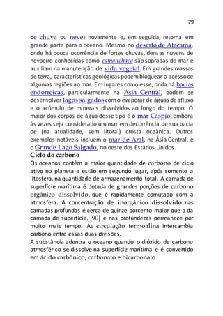 79
de chuva ou neve) novamente e, em seguida, retorna em
grande parte para o oceano. Mesmo no deserto de Atacama,
onde há pouca ocorrência de fortes chuvas, densas nuvens de
nevoeiro conhecidas como camanchaca são sopradas do mar e
auxiliam na manutenção de vida vegetal. Em grandes massas
de terra, características geológicas podembloquear o acessode
algumas regiões ao mar. Em lugares como esse, onda há bacias
endorreicas, particularmente na Ásia Central, podem se
desenvolver lagos salgados como evaporar de águas deafluxo
e o acúmulo de minerais dissolvidos ao longo do tempo. O
maior dos corpos de água desse tipo é o mar Cáspio, embora
às vezes seja considerado um mar em decorrência de sua bacia
de (na atualidade, sem litoral) crosta oceânica. Outros
exemplos notáveis incluem o mar de Aral, na Ásia Central, e
o Grande Lago Salgado, no oeste dos Estados Unidos.
Ciclo do carbono
Os oceanos contêm a maior quantidade de carbono de ciclo
ativo no planeta e estão em segundo lugar, após somente a
litosfera, na quantidade de armazenamento total. A camada de
superfície marítima é dotada de grandes porções de carbono
orgânico dissolvido, que é rapidamente comutado com a
atmosfera. A concentração de inorgânico dissolvido nas
camadas profundas é cerca de quinze porcento maior que a da
camada de superfície, [90] e nas profundezas permanece por
muito mais tempo. As circulação termoalina intercambia
carbono entre essas duas divisões.
A substância adentra o oceano quando o dióxido de carbono
atmosférico se dissolve na superfície marítima e é convertido
em ácido carbônico, carbonato e bicarbonato:
 
