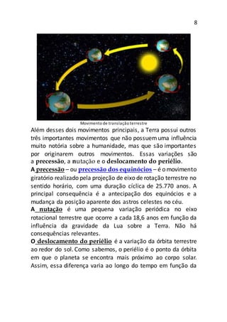 8
Movimento de translação terrestre
Além desses dois movimentos principais, a Terra possui outros
três importantes movimentos que não possuemuma influência
muito notória sobre a humanidade, mas que são importantes
por originarem outros movimentos. Essas variações são
a precessão, a nutação e o deslocamento do periélio.
A precessão – ou precessão dos equinócios – é o movimento
giratório realizado pela projeção de eixo de rotação terrestre no
sentido horário, com uma duração cíclica de 25.770 anos. A
principal consequência é a antecipação dos equinócios e a
mudança da posição aparente dos astros celestes no céu.
A nutação é uma pequena variação periódica no eixo
rotacional terrestre que ocorre a cada 18,6 anos em função da
influência da gravidade da Lua sobre a Terra. Não há
consequências relevantes.
O deslocamento do periélio é a variação da órbita terrestre
ao redor do sol. Como sabemos, o periélio é o ponto da órbita
em que o planeta se encontra mais próximo ao corpo solar.
Assim, essa diferença varia ao longo do tempo em função da
 