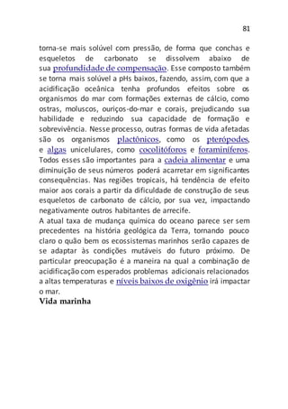 81
torna-se mais solúvel com pressão, de forma que conchas e
esqueletos de carbonato se dissolvem abaixo de
sua profundidade de compensação. Esse composto também
se torna mais solúvel a pHs baixos, fazendo, assim, com que a
acidificação oceânica tenha profundos efeitos sobre os
organismos do mar com formações externas de cálcio, como
ostras, moluscos, ouriços-do-mar e corais, prejudicando sua
habilidade e reduzindo sua capacidade de formação e
sobrevivência. Nesse processo, outras formas de vida afetadas
são os organismos plactônicos, como os pterópodes,
e algas unicelulares, como cocolitóforos e foraminíferos.
Todos esses são importantes para a cadeia alimentar e uma
diminuição de seus números poderá acarretar em significantes
consequências. Nas regiões tropicais, há tendência de efeito
maior aos corais a partir da dificuldade de construção de seus
esqueletos de carbonato de cálcio, por sua vez, impactando
negativamente outros habitantes de arrecife.
A atual taxa de mudança química do oceano parece ser sem
precedentes na história geológica da Terra, tornando pouco
claro o quão bem os ecossistemas marinhos serão capazes de
se adaptar às condições mutáveis do futuro próximo. De
particular preocupação é a maneira na qual a combinação de
acidificação com esperados problemas adicionais relacionados
a altas temperaturas e níveis baixos de oxigênio irá impactar
o mar.
Vida marinha
 