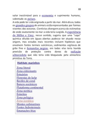 83
valor inestimável para a economia e suprimento humano,
sobretudo os peixes.
A vida pode ter sido originada a partir do mar. Alémdisso, todos
os grandes grupos de animais estãorepresentados por formas
viventes dos oceanos. Cientistas divergemacerca da estimativa
de onde exatamente no mar a vida teria surgido. A experiência
de Miller e Urey, nesse sentido, sugeriu que uma "sopa"
química diluída em águas abertas pudesse ter atuado nessa
origem, mas estudos mais recentes incluem hipóteses que
envolvem fontes termais vulcânicas, sedimentos argilosos de
grão fino e fumarolas negras, em todas elas teria havido
provisão de proteção contra danos da radiação
ultravioleta que não teria sido bloqueada pela atmosfera
primitiva da Terra.
Habitats marinhos
Zona litoral
Zona entremarés
Estuários
Florestas de kelp
Recifes de coral
Bancos oceânicos
Plataforma continental
Zona nerítica
Estreitos
Zona pelágica
Zona oceânica
Montes submarinos
Fontes hidrotermais
Emanações frias
 