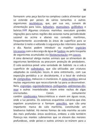 88
formarem uma peça basilarna complexa cadeia alimentar que
se estende por peixes de vários tamanhos e outros
organismos nectônicos, que, por sua vez, servem de
alimentação para lulas, tubarões, marsuínos, golfinhos e
baleias.[120] Algumas criaturas marinhas executam grandes
migrações para outras regiões dos oceanos numa periodicidade
sazonal ou acima e abaixo nas camadas marítimas,
frequentemente ascendendo às áreas de superfície para se
alimentar à noite e voltando à segurança das interiores durante
o dia. Navios podem introduzir ou espalhar espécies
invasoras com a descarga da água de lastros ou pelo trasporte
de organismos acumulados via bioincrustação em cascos.
A zona demersal abriga muitos animais que se alimentam de
organismos bentônicos ou procuram proteção de predadores.
O solo oceânico provê uma variedade de habitats na e sob a
superfície de substratos, que são utilizados por criaturas
adaptadas às condições locais. A zona entremarés, com sua
exposição periódica a ar desidratante, é o local de vivência
de cirripedias, moluscos e crustáceos. A zona nerítica possui
muitos organismos que necessitamde luz para se desenvolver.
Nela, esponjas, equinodermess, poliquetas, anêmonas-do-
mar e outros invertebrados vivem entre rochas de algas
encrustadas. Corais comumente
contêm simbiontes fotossintéticos e vivem em águas rasas,
onde a luz penetra. Os extensos esqueletos calcários que eles
expelem acumulam-se e formam arrecifes, que são uma
importante marca do solo marítimo, constituindo um
biodiverso habitat. Há menos formas de vida marinha ao solo
das mais profundas áreas oceânicas, embora a vida também
floresça nos montes submarinos que se elevam das maiores
profundezas, onde peixes e outros animais se reúnem para a
 