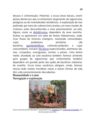 89
desova e alimentação. Próximos a essas áreas baixas, vivem
peixes demersais que se alimentam largamente de organismos
pelágicos ou de invertebrados bentônicos. A exploração do mar
profundo por meio de submersíveis revelou um novo mundo de
criaturas antes desconhecidas a viver proximamente ao solo.
Alguns, como os detritívoros, dependem da neve marinha.
Outros se aglomeram em volta de fontes hidrotermais, onde
ricos fluxos de minerais emergem, mantendo comunidades
cujos produtores primários são
bactérias quimiotróficas sulfureto-oxidantes e cujos
consumidores incluem bivalves especializados, anêmonas-do-
mar, cirripedias, caranguejos, vermes e peixes. Uma baleia
morta afundada ao solo oceânico também fornece alimento
para grupos de organismos que similarmente também
dependem em grande parte das ações de bactérias redutoras
de enxofre. Essas áreas oceânicas abrigam, ainda, biomas
únicos onde muitos micróbios novos e outras formas de vida
têm sido constantemente descobertas.
Humanidade e o mar
Navegação e exploração
Gravura doséculo XIX retratado a "descoberta"das Américaspor Cristóvão Colombo, em
12 de outubro de 1492.
 