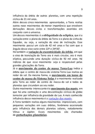 9
influência da órbita de outros planetas, com uma repetição
cíclica de 21 mil anos.
Além desses cinco movimentos apresentados, a Terra realiza
outros nove movimentos de menor importância que envolvem
derivações desses ciclos e transformações ocorridas em
conjunto com o universo.
Um desses movimentos é a obliquidade da eclíptica, que é a
variação entre o plano da órbita da Terra e o plano da Linha do
Equador, ou seja, a variação do eixo de inclinação. Esse
movimento possui um ciclo de 42 mil anos e faz com que o
ângulo desse eixo varie entre 22º e 24º30'.
Há também a variação da excentricidade da órbita, em que
o eixo de translação da Terra ora é mais circular, ora é mais
elíptico, possuindo uma duração cíclica de 92 mil anos. Há
indícios de que esse movimento seja o responsável pelas
grandes glaciações da Terra.
Já o movimento do centro de massa Terra-Lua indica a
órbita que o centro de massa do sistema Terra-Lua realiza ao
redor do sol. Da mesma forma, o movimento em torno do
centro de massa do Sistema Solar é o movimento realizado
pela Terra ao redor do centro de massa do sol e todos os
planetas que circundam ao seu redor.
Outro movimento interessante éo movimento das marés, em
que há uma contração e uma descontração cíclicas do globo
terrestre por influência da gravidade da Lua. A mais conhecida
influência desse movimento é a variação das marés.
A Terra também realiza alguns movimentos imprevisíveis, com
pequenas variações em suas órbitas, fenômeno ocasionado
pela influência dos demais planetas solares, notadamente
Vênus e Júpiter. Esses movimentos são chamados
de perturbações planetárias.
 