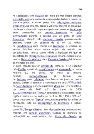 90
As sociedades têm viajado por meio do mar desde tempos
pré-históricos, originalmente em jangadas, balsas e canoas de
casca e junco. A maior parte das migrações humanas
primitivas, no entanto, ocorreu via terra; mesmo as áreas que
nos tempos atuais são separadas pelo mar, como as Américas,
eram conectadas por pontes terrestres ou gelo
permanente durante a última era do gelo. O homo
floresiensis, afetado pelo nanismo insular, provavelmente
precisou cruzar um estreito de 19 km (12 milhas)
na Sundalândia para chegar até Komodo, e, embora os
exatos detalhes ainda sejam objeto de estudo por
pesquisadores, tem-se como válida a hipótese de que os
ancestrais dos aborígenes australianos teriam cruzado o alto-
mar na linha de Wallace até a Oceania Próxima há dezenas
de milhares de anos.
O povo caçador-coletor ortoiroide começou a se espalhar
pelo Caribe a partir do vale Orinoco, na Venezuela, no sexto
milênio a.C ou antes. Por volta do mesmo
período, mesopotâmios já faziam uso
de betume para calafetar seus barcos de junco e, pouco
depois, vieram a dominar a concepção de velas.[130] Lothal,
no Vale do Indo, abrigou a primeira doca que se tem notícia,
por volta de 2400 a.C. Em torno de 2000
a.C, austronésios em Taiwan começaram a se dispersarpelas
regiões marítimas do sudoeste da Ásia. De 1300 a 900 a.C,
povos austronésios "lapita" executaram grandes façanhas de
navegação, indo do arquipélago de Bismarck a lugares
distantes
como Fiji, Tonga e Samoa. Seus descendentes continuaram a
realizar, em canoas especiais, viagens de milhares de
milhas;[136] os austronésios das ilhas da Sonda se
 
