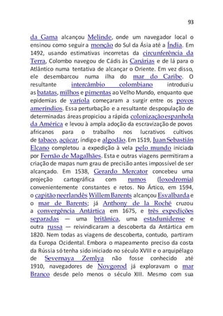 93
da Gama alcançou Melinde, onde um navegador local o
ensinou como seguira monção do Sul da Ásia até a Índia. Em
1492, usando estimativas incorretas da circunferência da
Terra, Colombo navegou de Cádis às Canárias e de lá para o
Atlântico numa tentativa de alcançar o Oriente. Em vez disso,
ele desembarcou numa ilha do mar do Caribe. O
resultante intercâmbio colombiano introduziu
as batatas, milhos e pimentas ao Velho Mundo, enquanto que
epidemias de varíola começaram a surgir entre os povos
ameríndios. Essa perturbação e a resultante despopulação de
determinadas áreas propiciou a rápida colonizaçãoespanhola
da América e levou à ampla adoção da escravização de povos
africanos para o trabalho nos lucrativos cultivos
de tabaco, açúcar, índigo e algodão.Em1519, Juan Sebastián
Elcano completou a expedição à vela pelo mundo iniciada
por Fernão de Magalhães. Esta e outras viagens permitiram a
criação de mapas num grau de precisão antes impossível de ser
alcançado. Em 1538, Gerardo Mercator concebeu uma
projeção cartográfica com rumos (loxodromia)
convenientemente constantes e retos. No Ártico, em 1594,
o capitãoneerlandês WillemBarents alcançou Esvalbardae
o mar de Barents; já Anthony de la Roché cruzou
a convergência Antártica em 1675, e três expedições
separadas — uma britânica, uma estadunidense e
outra russa — reivindicaram a descoberta da Antártica em
1820. Nem todas as viagens de descoberta, contudo, partiram
da Europa Ocidental. Embora o mapeamento preciso da costa
da Rússia só tenha sido iniciado no século XVIII e o arquipélago
de Severnaya Zemlya não fosse conhecido até
1910, navegadores de Novgorod já exploravam o mar
Branco desde pelo menos o século XIII. Mesmo com sua
 