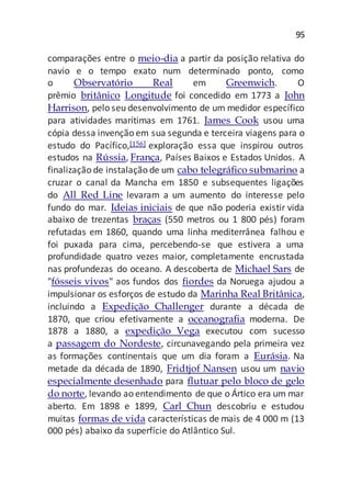 95
comparações entre o meio-dia a partir da posição relativa do
navio e o tempo exato num determinado ponto, como
o Observatório Real em Greenwich. O
prêmio britânico Longitude foi concedido em 1773 a John
Harrison, pelo seu desenvolvimento de um medidor específico
para atividades marítimas em 1761. James Cook usou uma
cópia dessa invenção em sua segunda e terceira viagens para o
estudo do Pacífico,[156] exploração essa que inspirou outros
estudos na Rússia, França, Países Baixos e Estados Unidos. A
finalização de instalação de um cabo telegráfico submarino a
cruzar o canal da Mancha em 1850 e subsequentes ligações
do All Red Line levaram a um aumento do interesse pelo
fundo do mar. Ideias iniciais de que não poderia existir vida
abaixo de trezentas braças (550 metros ou 1 800 pés) foram
refutadas em 1860, quando uma linha mediterrânea falhou e
foi puxada para cima, percebendo-se que estivera a uma
profundidade quatro vezes maior, completamente encrustada
nas profundezas do oceano. A descoberta de Michael Sars de
"fósseis vivos" aos fundos dos fiordes da Noruega ajudou a
impulsionar os esforços de estudo da Marinha Real Britânica,
incluindo a Expedição Challenger durante a década de
1870, que criou efetivamente a oceanografia moderna. De
1878 a 1880, a expedição Vega executou com sucesso
a passagem do Nordeste, circunavegando pela primeira vez
as formações continentais que um dia foram a Eurásia. Na
metade da década de 1890, Fridtjof Nansen usou um navio
especialmente desenhado para flutuar pelo bloco de gelo
do norte, levando ao entendimento de que o Ártico era um mar
aberto. Em 1898 e 1899, Carl Chun descobriu e estudou
muitas formas de vida características de mais de 4 000 m (13
000 pés) abaixo da superfície do Atlântico Sul.
 