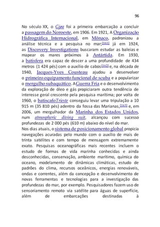 96
No século XX, o Gjøa foi a primeira embarcação a concluir
a passagem do Noroeste, em 1906. Em 1921, A Organização
Hidrográfica Internacional, em Mônaco, padronizou a
análise técnica e a pesquisa no mar;[161] já em 1924,
as Discovery Investigations buscaram estudar as baleias e
mapear os mares próximos à Antártida. Em 1930,
a batisfera era capaz de descer a uma profundidade de 434
metros (1 424 pés) com o auxílio de cabos[162] e, na década de
1940, Jacques-Yves Cousteau ajudou a desenvolver
o primeiro equipamento funcional de scuba e a popularizar
o mergulho subaquático. AGuerra Fria e o desenvolvimento
da exploração de óleo e gás propiciaram outra tendência de
interesse geral crescente pela pesquisa marítima; por volta de
1960, o batiscafoTrieste conseguiu levar uma tripulação a 10
915 m (35 810 pés) adentro da fossa das Marianas,[163] e, em
2006, um mergulhador da Marinha dos Estados Unidos,
num atmospheric diving suit, alcançou com sucesso
profundezas de 2 000 pés (610 m) abaixo do nível do mar.
Nos dias atuais, o sistema de posicionamento global propicia
navegações acuradas pelo mundo com o auxílio de mais de
trinta satélites e com tempo de mensagem extremamente
exato. Pesquisas oceanográficas mais recentes incluem o
estudo de formas de vida marinha conhecidas e ainda
desconhecidas, conservação, ambiente marítimo, química do
oceano, modelamento de dinâmicas climáticas, estudo de
padrões do clima, recursos oceânicos, energias renováveis,
ondas e correntes, além da concepção e desenvolvimento de
novas ferramentas e tecnologias para a investigação das
profundezas do mar, por exemplo. Pesquisadores fazem uso de
sensoriamento remoto via satélite para águas de superfície,
além de embarcações destinadas à
 