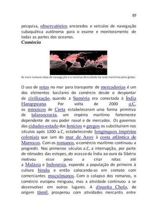 97
pesquisa, observatórios ancorados e veículos de navegação
subaquática autônoma para o exame e monitoramento de
todas as partes dos oceanos.
Comércio
As mais comuns rotas de navegação e a relativa densidade da rede marítima pelo globo.
O uso de rotas no mar para transporte de mercadorias é um
dos elementos basilares do comércio desde o despontar
da civilização, quando a Suméria era conectada à Índia
Harappeana. Por volta de 2000 a.C,
os minoicos de Creta estabeleceram uma forma primitiva
de talassocracia, um império marítimo fortemente
dependente de seu poder naval e de mercados. Os governos
das cidades-estado dos fenícios e gregos os substituíram nos
séculos após 1200 a.C, estabelecendo longínquos impérios
coloniais que iam do mar de Azov à costa atlântica de
Marrocos. Com os romanos, o comércio marítimo continuou a
progredir. Nos primeiros séculos a.C, a interrupção, por parte
de nômades das estepes, do acesso da Índia ao ouro da Sibéria
motivou esse povo a criar rotas até
a Malásia e Indonésia, expondo a população do primeiro à
cultura hindu e então colocando-as em contato com
comerciantes muçulmanos. Com o colapso dos romanos, o
comércio europeu minguou, mas a atividade continuou a se
desenvolver em outros lugares. A dinastia Chola, de
origem tâmil, prosperou com atividades mercantis entre
 