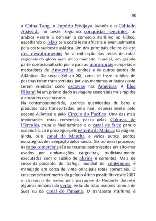 98
a China Tang, o Império Srivijayɑ javanês e o Califado
Abássida no oeste. Seguindo conquistas seguintes, os
arábios vieram a dominar o comércio marítimo no Índico,
espalhando o islão pela costa leste africana e eventualmente
pela costa sudoeste asiática. Um dos principais efeitos da era
dos descobrimentos foi a unificação das redes de rotas
regionais do globo num único mercado mundial, em grande
parte operacionalizado por e para as monarquias europeias e
mercadores de Amsterdão, Londres e de outros portos do
Atlântico. Do século XVI ao XIX, cerca de treze milhões de
pessoas foramtransportadas por vias marítimas atlânticas para
serem vendidas como escravas nas Américas. A Blue
Riband foi um prêmio dado às viagens comerciais mais rápidas
a cruzarem esse oceano.
Na contemporaneidade, grandes quantidades de bens e
produtos são transportadas pelo mar, especialmente pelo
oceano Atlântico e pelo Círculo do Pacífico. Uma das mais
importantes rotas comerciais passa pelas Colunas de
Hércules, cruza o Mediterrâneo e o canal de Suez para o
oceano Índico e prosseguepelo estreitode Malaca; há viagens,
ainda, pelo canal da Mancha e vários outros pontos
estratégicos de navegação pelo mundo. Dentro desseprocesso,
as rotas comerciais são os trajetos padronizados em alto-mar
usados por embarcações cargueiras, tradicionalmente
executadas com o auxílio de alísios e correntes. Mais de
sessenta porcento do trafego mundial de contêineres é
manejado em cerca de vinte principais rotas comerciais. O
crescente derretimento do gelodo Ártico possibilitadesde2007
o atravessar de navios pela passagem do Noroeste durante
algumas semanas do verão, evitando rotas maiores como a de
Suez ou do canal do Panamá. O transporte marítimo é
 