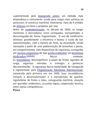 99
suplementado pelo transporte aéreo, um método mais
dispendioso e comumente usado para cargas mais valiosas ou
perecíveis. O comércio marítimo movimenta mais de 4 trilhões
de dólares em bens e produtos por ano.
Antes da contentorização, na década de 1950, as cargas
marítimas e mercadorias eram carregadas, transportadas e
descarregadas de forma fragmentada. O uso de contêineres
otimizou grandemente a eficiência e baixou o custo de tais
movimentações, com a maioria do frete, na atualidade, sendo
manejada a partir de uma padronização de tamanhos e pesos,
em compartimentos com dispositivos de segurança, carregados
em navios cargueiros do tipo porta-contentor em terminais
dedicados.[181][181] Nesse contexto,
os transitários desempenham o papel de firmar agendas de
carga, organizar retiradas e entregas e gerenciar
documentações. A segurança dessa modalidade de navegação
é regimentada pela Organização Marítima Internacional,
convocada pela primeira vez em 1959. Suas incumbências
incluem o desenvolvimento e a manutenção de quadros
regulatórios de frotas e rotas, salvaguarda marítima, atuação
em questões ambientais, assuntos legais, cooperação técnica,
entre outras competências.
Pesca
 
