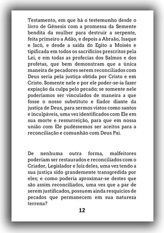 12
Testamento, em que há o testemunho desde o
livro de Gênesis com a promessa da Semente
bendita da mulher para destruir a serpente,
feita primeiro a Adão, e depois a Abraão, Isaque
e Jacó, e desde a saída do Egito a Moisés e
tipificada em todos os sacrifícios prescritos pela
Lei, e em todas as profecias dos Salmos e dos
profetas, que bem demonstram que a única
maneira de pecadores serem reconciliados com
Deus seria pela justiça obtida por Cristo e em
Cristo. Somente nele e por ele poder-se-ia fazer
expiação da culpa pelo pecado; se somente nele
poderíamos ser vinculados de maneira a que
fosse o nosso substituto e fiador diante da
justiça de Deus, para sermos vistos como santos
e inculpáveis, uma vez identificados com Ele em
sua morte e ressurreição, para que em nossa
união com Ele pudéssemos ser aceitos para a
reconciliação e comunhão com Deus Pai.
De nenhuma outra forma, malfeitores
poderiam ser restaurados e reconciliados com o
Criador, Legislador e Juiz deles, uma vez tendo a
sua justiça sido grandemente transgredida por
eles; e como poderia aproximar-se destes que
são assim reconciliados, uma vez que a par de
serem justificados, possuem ainda resquícios de
pecados que permanecem em sua natureza
terrena?
 