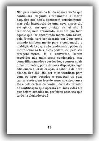 13
Não pela remoção da lei da nossa criação que
continuará exigindo eternamente a morte
daqueles que não a obedecem perfeitamente,
mas pela introdução de uma nova disposição
evangélica, em que o rigor da lei não é
removido, nem abrandado, mas em que todo
aquele que for encontrado morto com Cristo,
pela fé nele, será considerado por Deus como
estando também morto para a condenação e
maldição da Lei, que não tendo mais o poder de
morte sobre os tais, estes podem ser, pelo seu
arrependimento, fé e conversão, serem
recebidos não mais como condenados, mas
como filhos amados e perdoados, e com os quais
o Pai prometeu, por esta nova disposição legal
adicionada à lei da criação, a saber, a da nova
aliança (Jer 31.31-35), ser misericordioso para
com os seus pecados e esquecer as suas
transgressões, em face do amor que devotam a
Ele e pela certeza da continuidade do trabalho
de santificação que operará em suas vidas até
que sejam achados na perfeição absoluta que
terão na glória do céu.)
 