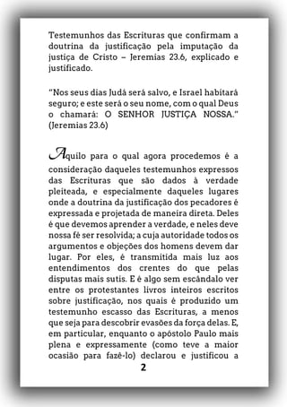 2
Testemunhos das Escrituras que confirmam a
doutrina da justificação pela imputação da
justiça de Cristo – Jeremias 23.6, explicado e
justificado.
“Nos seus dias Judá será salvo, e Israel habitará
seguro; e este será o seu nome, com o qual Deus
o chamará: O SENHOR JUSTIÇA NOSSA.”
(Jeremias 23.6)
Aquilo para o qual agora procedemos é a
consideração daqueles testemunhos expressos
das Escrituras que são dados à verdade
pleiteada, e especialmente daqueles lugares
onde a doutrina da justificação dos pecadores é
expressada e projetada de maneira direta. Deles
é que devemos aprender a verdade, e neles deve
nossa fé ser resolvida; a cuja autoridade todos os
argumentos e objeções dos homens devem dar
lugar. Por eles, é transmitida mais luz aos
entendimentos dos crentes do que pelas
disputas mais sutis. E é algo sem escândalo ver
entre os protestantes livros inteiros escritos
sobre justificação, nos quais é produzido um
testemunho escasso das Escrituras, a menos
que seja para descobrir evasões da força delas. E,
em particular, enquanto o apóstolo Paulo mais
plena e expressamente (como teve a maior
ocasião para fazê-lo) declarou e justificou a
 